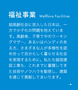 福祉事業 超高齢社会に突入した日本は、一方で少子化の問題を抱えています。高齢者、子育て中のワーキングマザー、あるいはハンディのある方、さまざまな人が多様性を認め合って自分らしく暮らせる社会を実現するために。私たち誠信建設工業も、これまでに蓄積してきた技術やノウハウを駆使し、建築を通じて貢献してまいります。