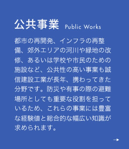 公共事業 都市の再開発、インフラの再整備、郊外エリアの河川や緑地の改修、あるいは学校や市民のための施設など、公共性の高い事業も誠信建設工業が長年、携わってきた分野です。防災や有事の際の避難場所としても重要な役割を担っているため、これらの事業には豊富な経験値と総合的な幅広い知識が求められます。