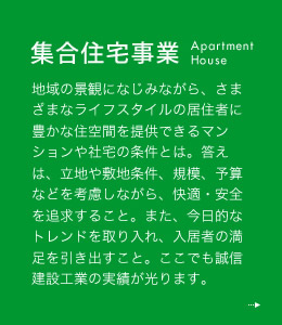 集合事業 地域の景観になじみながら、さまざまなライフスタイルの居住者に豊かな住空間を提供できるマンションや社宅の条件とは。答えは、立地や敷地条件、規模、予算などを考慮しながら、快適・安全を追求すること。また、今日的なトレンドを取り入れ、入居者の満足を引き出すこと。ここでも誠信建設工業の実績が光ります。