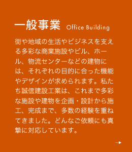 一般事業 街や地域の生活やビジネスを支える多彩な商業施設やビル、ホール、物流センターなどの建物には、それぞれの目的に合った機能やデザインが求められます。私たち誠信建設工業は、これまで多彩な施設や建物を企画・設計から施工、完成まで、多数の経験を重ねてきました。どんなご依頼にも真摯に対応しています。