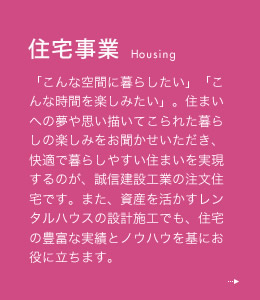 住宅事業 「こんな空間に暮らしたい」「こんな時間を楽しみたい」。住まいへの夢や思い描いてこられた暮らしの楽しみをお聞かせいただき、快適で暮らしやすい住まいを実現するのが、誠信建設工業の注文住宅です。また、資産を活かすレンタルハウスの設計施工でも、住宅の豊富な実績とノウハウを基にお役に立ちます。