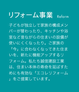 リフォーム事業 子どもが独立して家族の構成メンバーが替わったり、キッチンや浴室など昔ながらの住まいの設備が使いにくくなったり。ご家族の「今」に合わなくなってきた住まいを、新たに機能アップするリフォーム。私たち誠信建設工業は、住まい本体の寿命を延ばすためにも有効な「エコレリフォーム」をご提案しています。