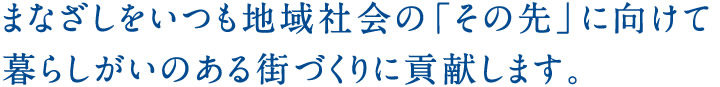 まなざしをいつも地域社会の「その先」に向けて暮らしがいのある街づくりに貢献します。